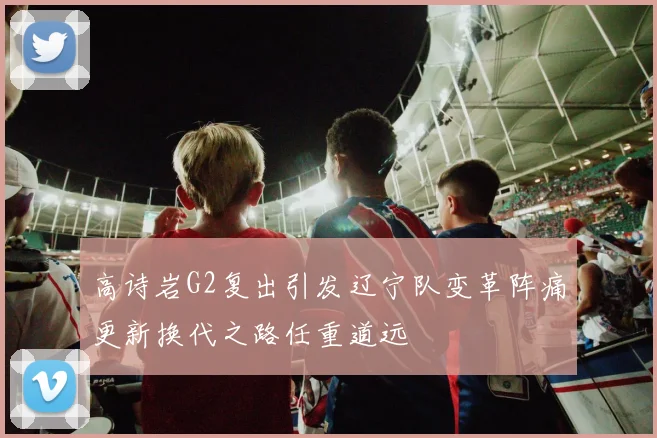 高诗岩G2复出引发辽宁队变革阵痛更新换代之路任重道远