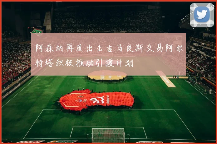 阿森纳再度出击吉马良斯交易阿尔特塔积极推动引援计划