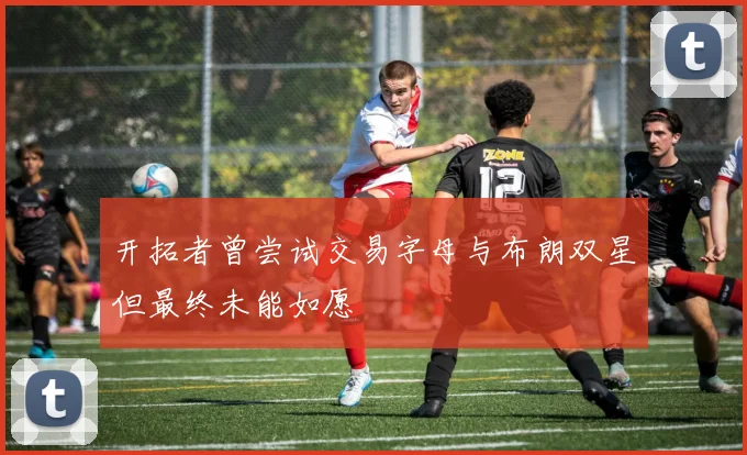 开拓者曾尝试交易字母与布朗双星但最终未能如愿