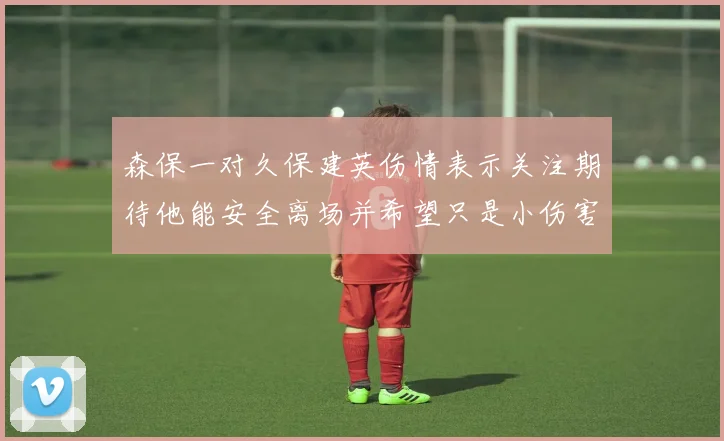 森保一对久保建英伤情表示关注期待他能安全离场并希望只是小伤害