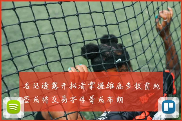 名记透露开拓者掌握雄鹿多枚首轮签或将交易字母哥或布朗