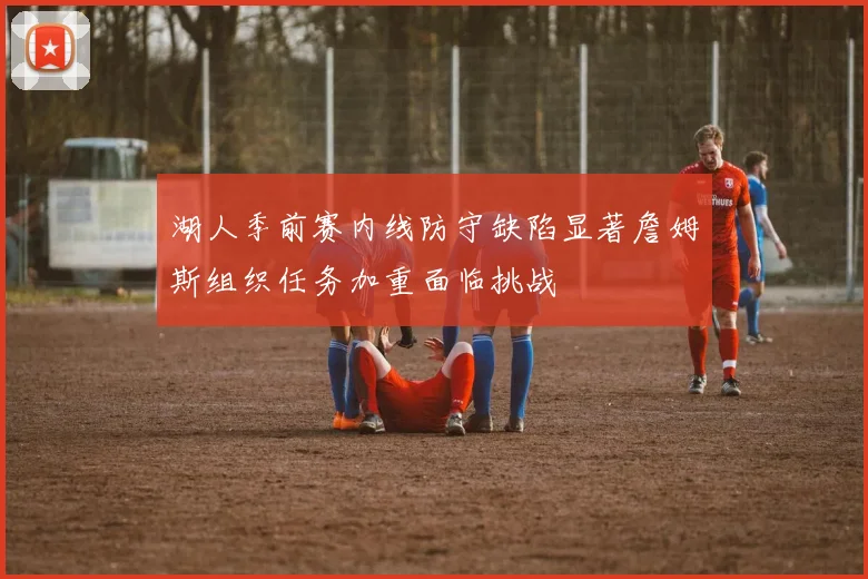 湖人季前赛内线防守缺陷显著詹姆斯组织任务加重面临挑战