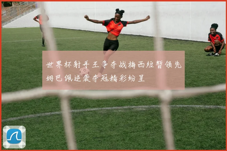 世界杯射手王争夺战梅西短暂领先姆巴佩逆袭夺冠精彩纷呈