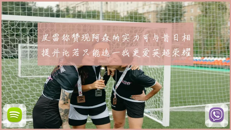 皮雷称赞现阿森纳实力可与昔日相提并论若只能选一我更爱英超荣耀