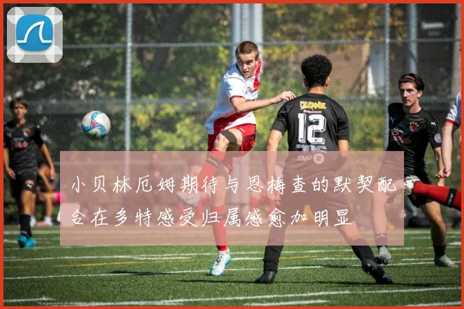 小贝林厄姆期待与恩梅查的默契配合在多特感受归属感愈加明显
