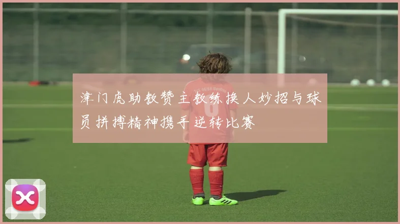 津门虎助教赞主教练换人妙招与球员拼搏精神携手逆转比赛