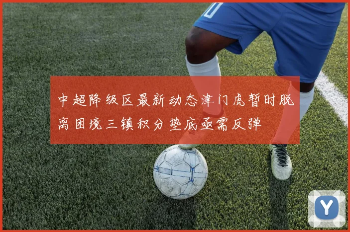 中超降级区最新动态津门虎暂时脱离困境三镇积分垫底亟需反弹