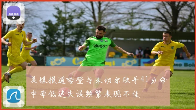 美媒报道哈登与米切尔联手41分命中率低迷失误频繁表现不佳