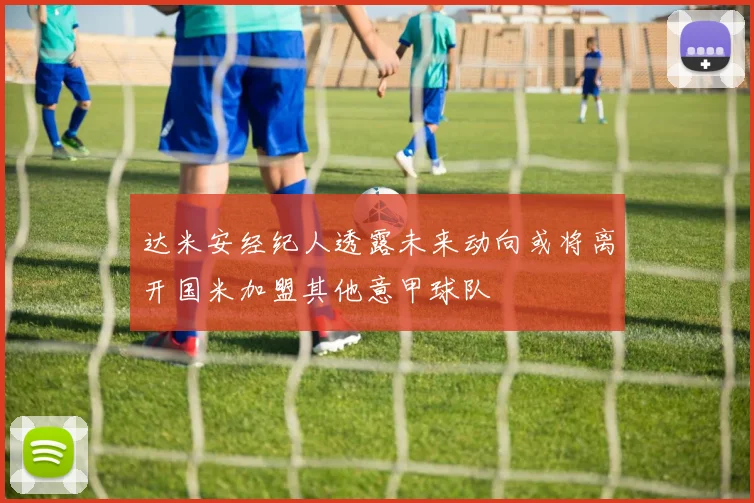 达米安经纪人透露未来动向或将离开国米加盟其他意甲球队