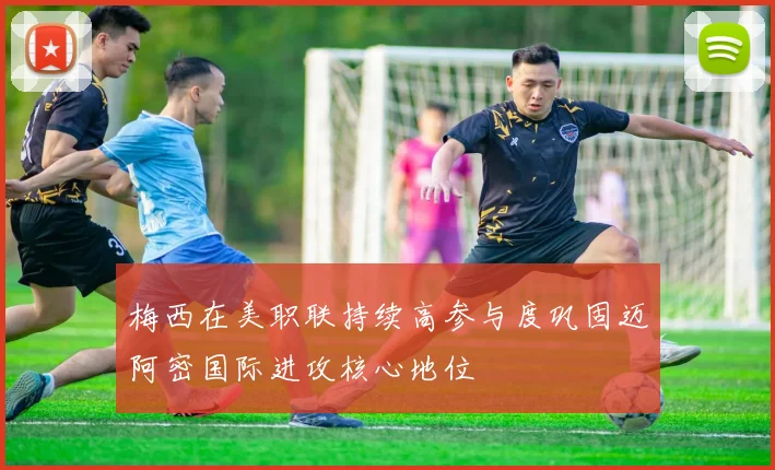 梅西在美职联持续高参与度巩固迈阿密国际进攻核心地位