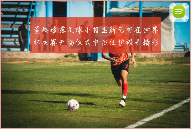 董路透露足球小将孟新艺将在世界杯决赛开场仪式中担任护旗手精彩亮相