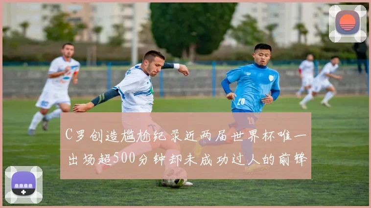 C罗创造尴尬纪录近两届世界杯唯一出场超500分钟却未成功过人的前锋
