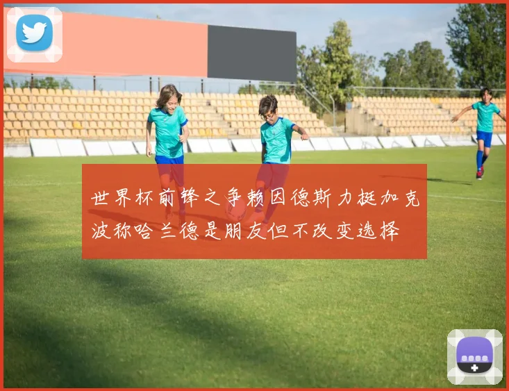 世界杯前锋之争赖因德斯力挺加克波称哈兰德是朋友但不改变选择