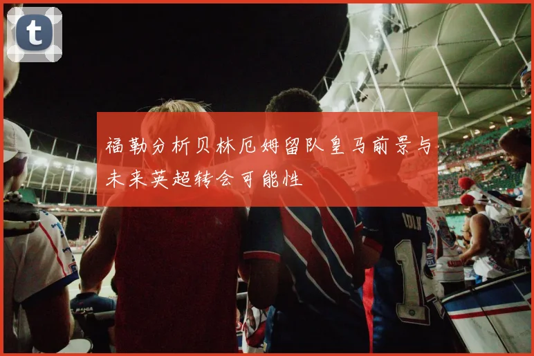 福勒分析贝林厄姆留队皇马前景与未来英超转会可能性