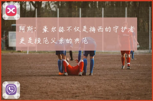 阿斯：豪尔赫不仅是梅西的守护者更是模范父亲的典范