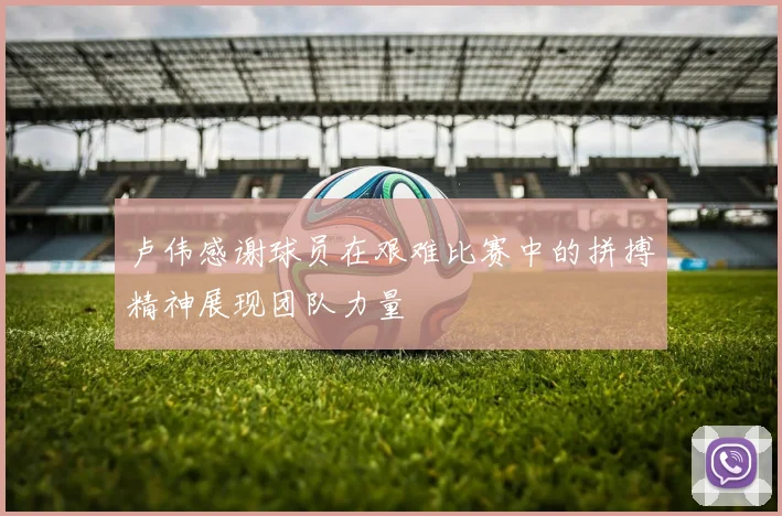 卢伟感谢球员在艰难比赛中的拼搏精神展现团队力量