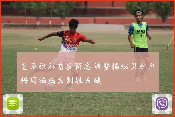 皇马欧冠首发阵容调整揭秘贝林厄姆前插成为制胜关键