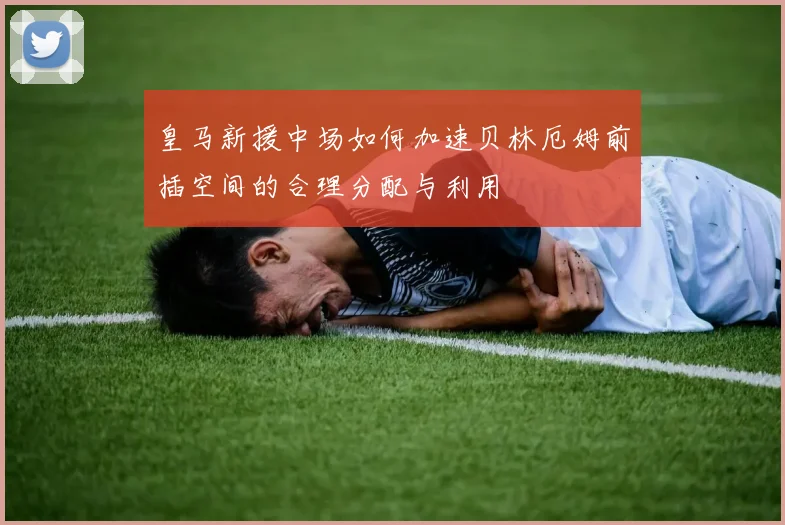 皇马新援中场如何加速贝林厄姆前插空间的合理分配与利用
